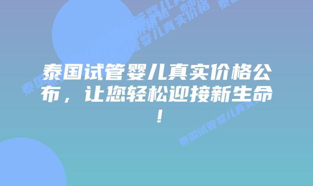 泰国试管婴儿真实价格公布,让您轻松迎接新生命!