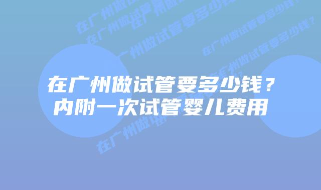 在广州做试管要多少钱？内附一次试管婴儿费用