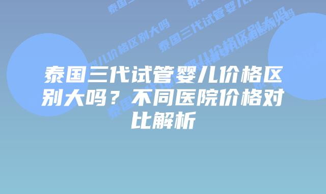 泰国三代试管婴儿价格区别大吗?不同医院价格对比解析