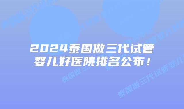 2024泰国做三代试管婴儿好医院排名公布!