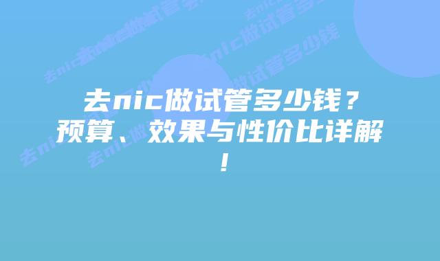 去nic做试管多少钱?预算、效果与性价比详解!