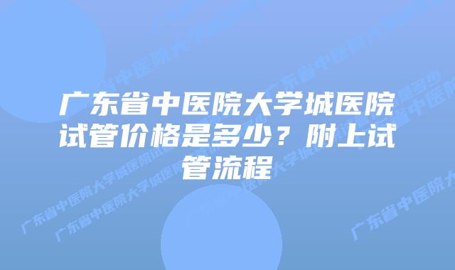 广东省中医院大学城医院试管价格是多少？附上试管流程