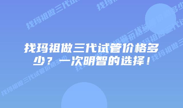 找玛祖做三代试管价格多少?一次明智的选择!