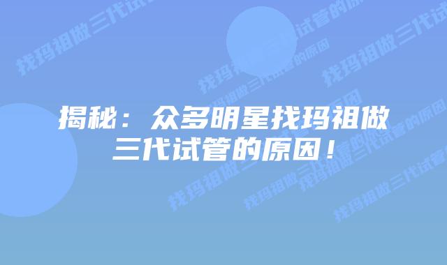 揭秘:众多明星找玛祖做三代试管的原因!