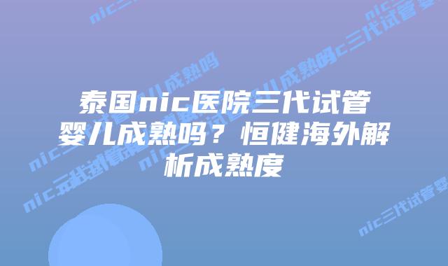 泰国nic医院三代试管婴儿成熟吗？恒健海外解析成熟度