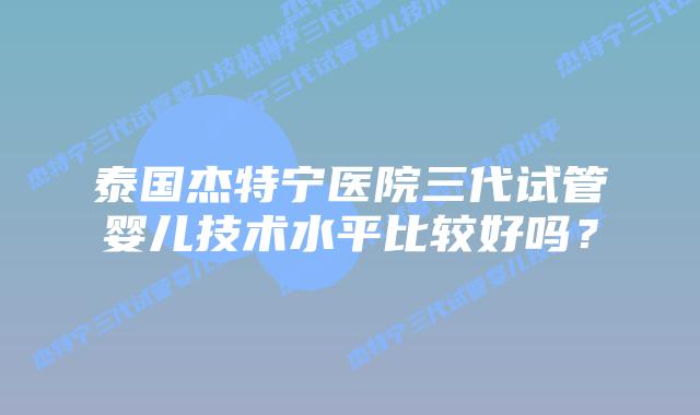 泰国杰特宁医院三代试管婴儿技术水平比较好吗?