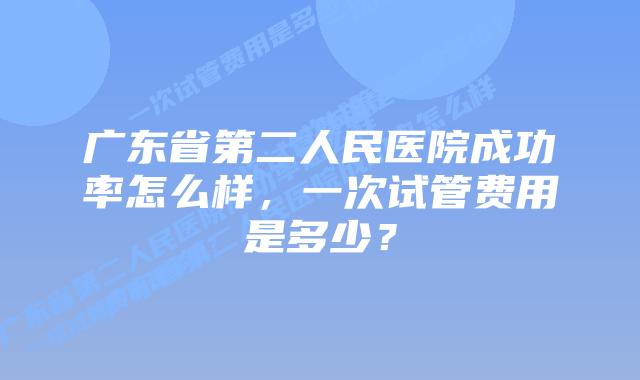 广东省第二人民医院成功率怎么样，一次试管费用是多少？