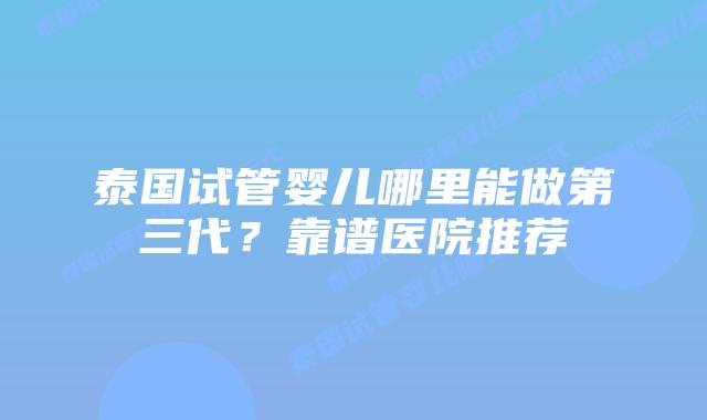 泰国试管婴儿哪里能做第三代?靠谱医院推荐