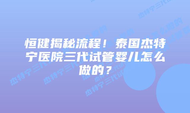 恒健揭秘流程！泰国杰特宁医院三代试管婴儿怎么做的？