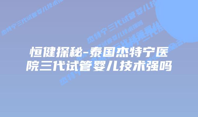 恒健探秘-泰国杰特宁医院三代试管婴儿技术强吗