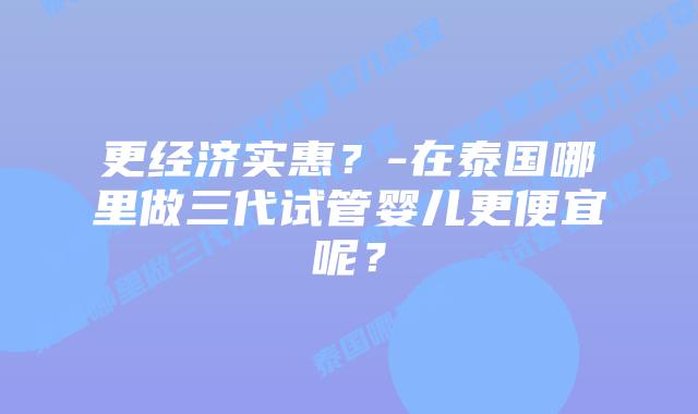 更经济实惠？-在泰国哪里做三代试管婴儿更便宜呢？