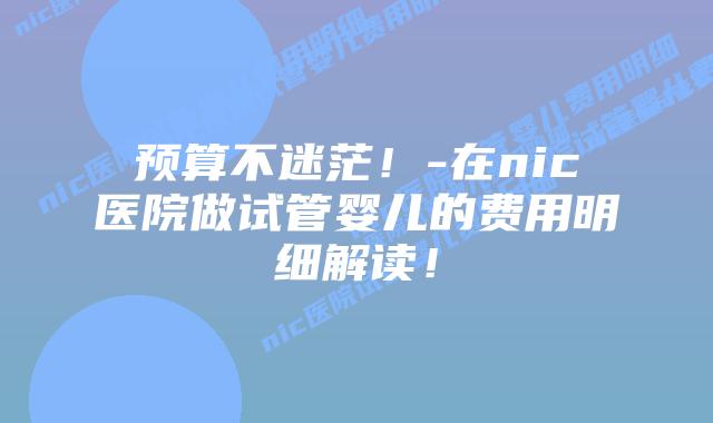 预算不迷茫！-在nic医院做试管婴儿的费用明细解读！