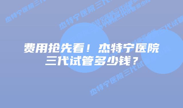 费用抢先看！杰特宁医院三代试管多少钱？