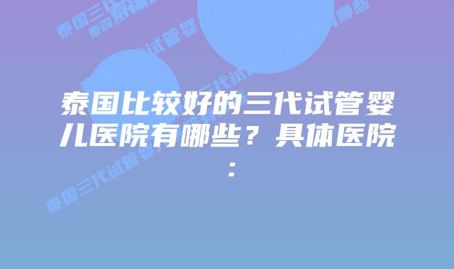 泰国比较好的三代试管婴儿医院有哪些?具体医院: