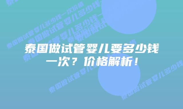 泰国做试管婴儿要多少钱一次?价格解析!