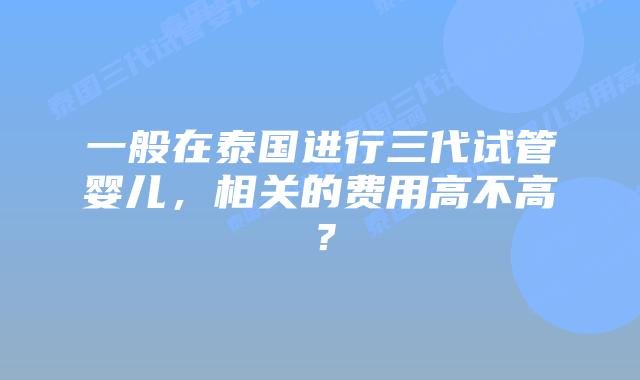 一般在泰国进行三代试管婴儿,相关的费用高不高?