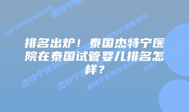 排名出炉！泰国杰特宁医院在泰国试管婴儿排名怎样？