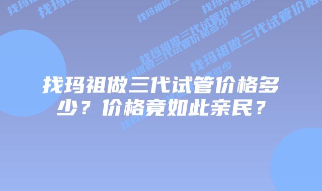 找玛祖做三代试管价格多少?价格竟如此亲民?