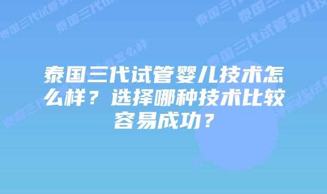 泰国三代试管婴儿技术怎么样?选择哪种技术比较容易成功?