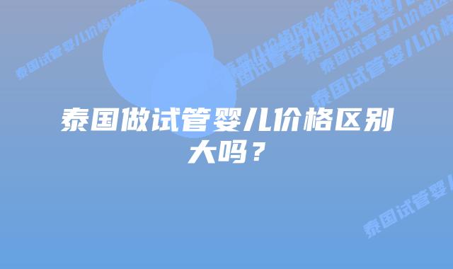 泰国做试管婴儿价格区别大吗?