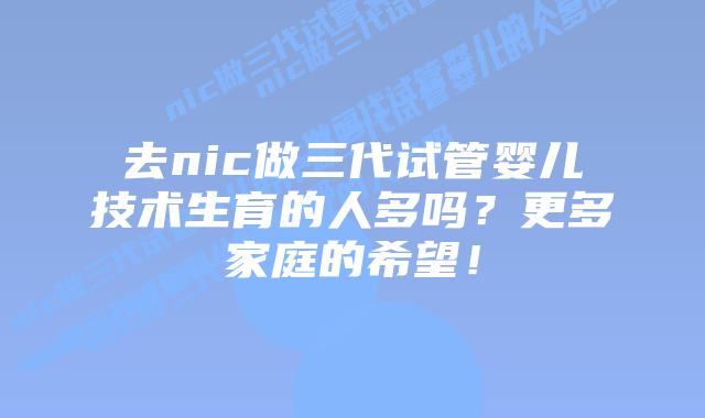 去nic做三代试管婴儿技术生育的人多吗？更多家庭的希望！