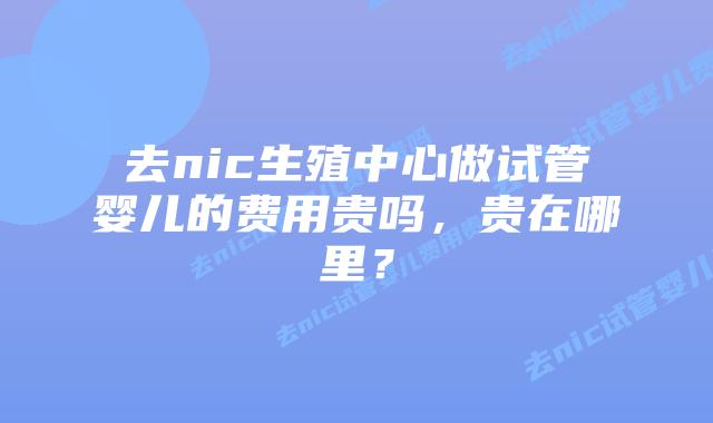 去nic生殖中心做试管婴儿的费用贵吗,贵在哪里?