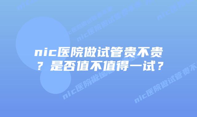 nic医院做试管贵不贵？是否值不值得一试？