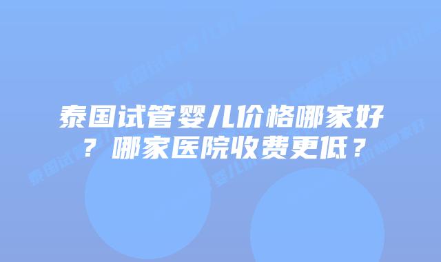 泰国试管婴儿价格哪家好?哪家医院收费更低?
