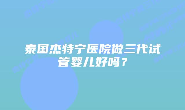 泰国杰特宁医院做三代试管婴儿好吗？
