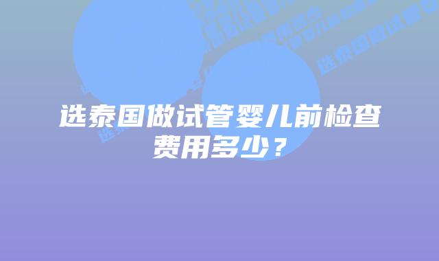 选泰国做试管婴儿前检查费用多少?