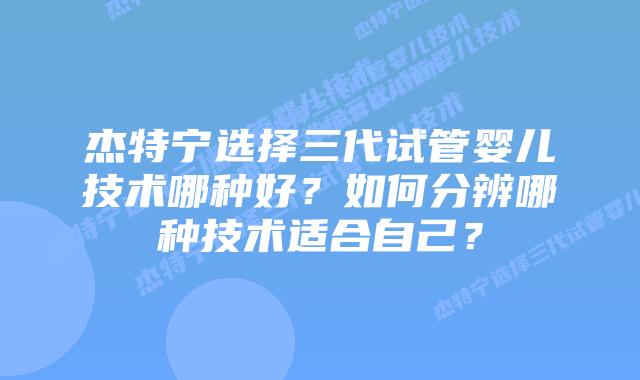 杰特宁选择三代试管婴儿技术哪种好?如何分辨哪种技术适合自己?