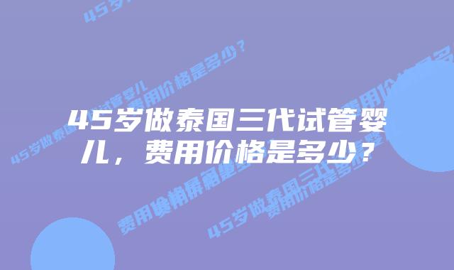 45岁做泰国三代试管婴儿,费用价格是多少?