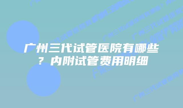 广州三代试管医院有哪些？内附试管费用明细
