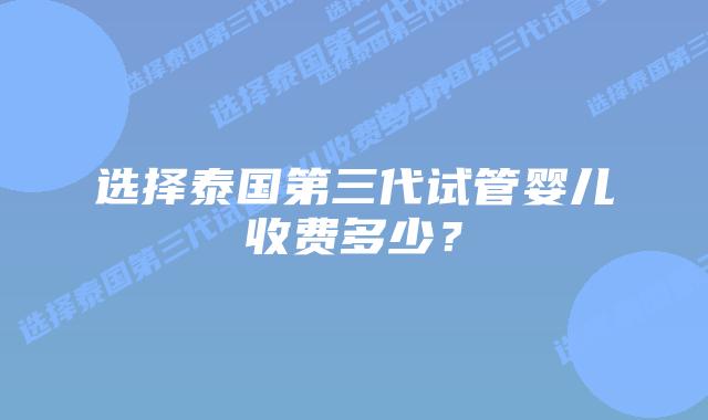 选择泰国第三代试管婴儿收费多少?