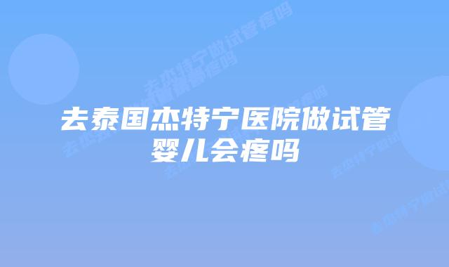 去泰国杰特宁医院做试管婴儿会疼吗
