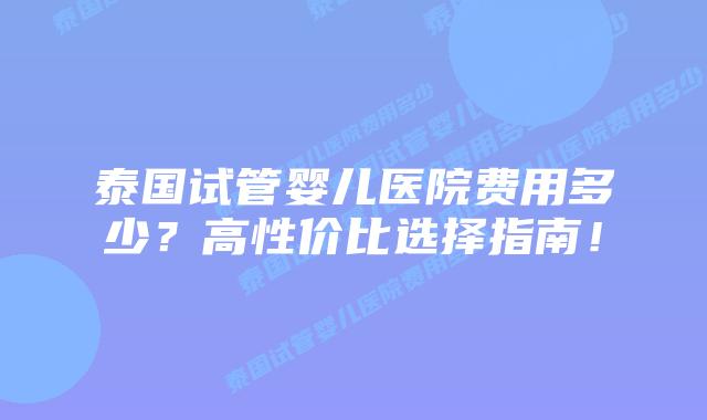 泰国试管婴儿医院费用多少?高性价比选择指南!