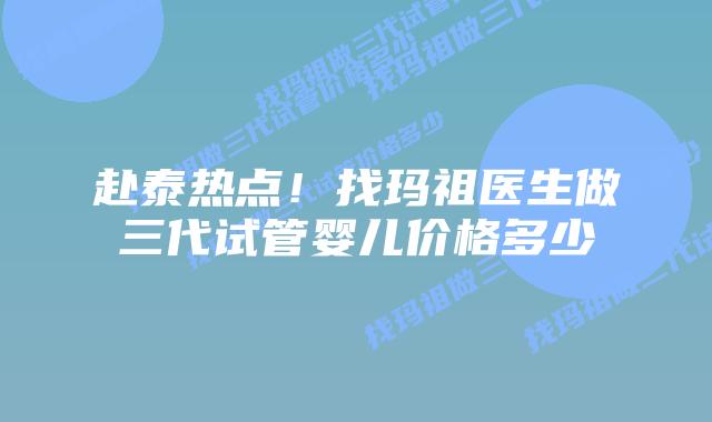 赴泰热点!找玛祖医生做三代试管婴儿价格多少