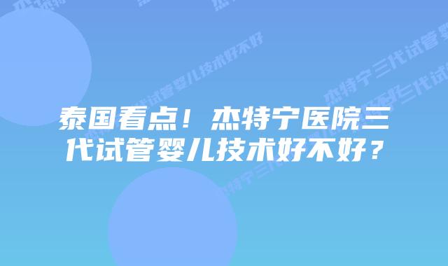 泰国看点！杰特宁医院三代试管婴儿技术好不好？