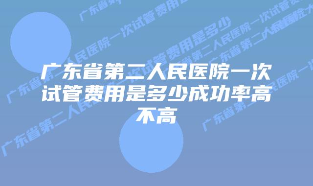 广东省第二人民医院一次试管费用是多少成功率高不高