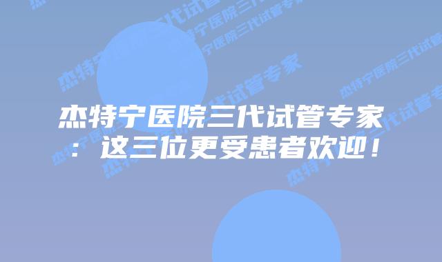 杰特宁医院三代试管专家:这三位更受患者欢迎!