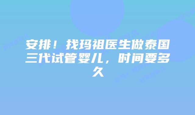 安排!找玛祖医生做泰国三代试管婴儿,时间要多久