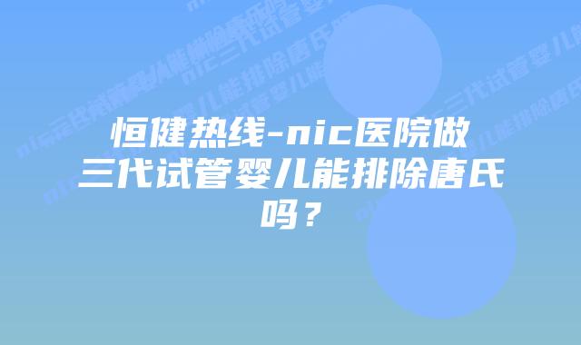 恒健热线-nic医院做三代试管婴儿能排除唐氏吗？