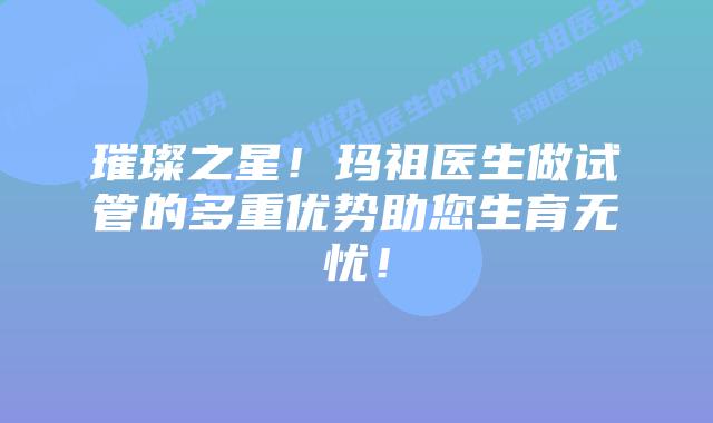 璀璨之星!玛祖医生做试管的多重优势助您生育无忧!