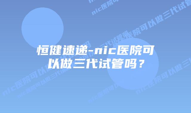 恒健速递-nic医院可以做三代试管吗?