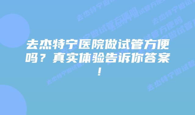 去杰特宁医院做试管方便吗？真实体验告诉你答案！
