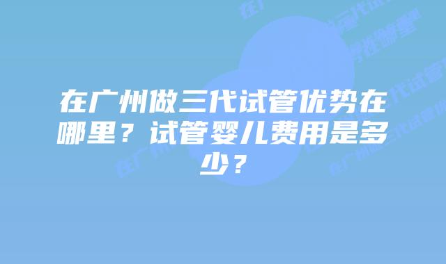 在广州做三代试管优势在哪里？试管婴儿费用是多少？