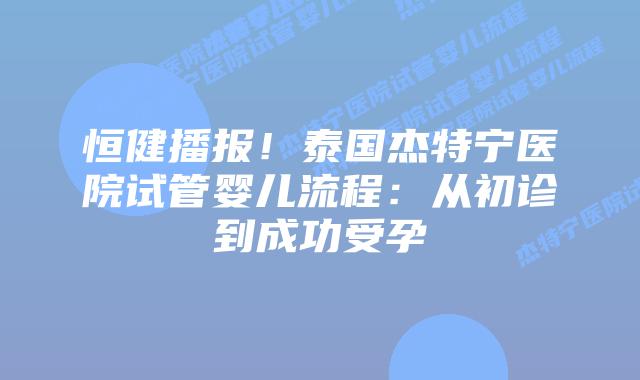 恒健播报！泰国杰特宁医院试管婴儿流程：从初诊到成功受孕