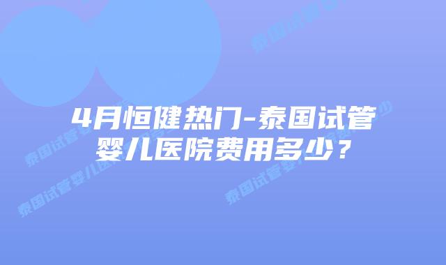 4月恒健热门-泰国试管婴儿医院费用多少?