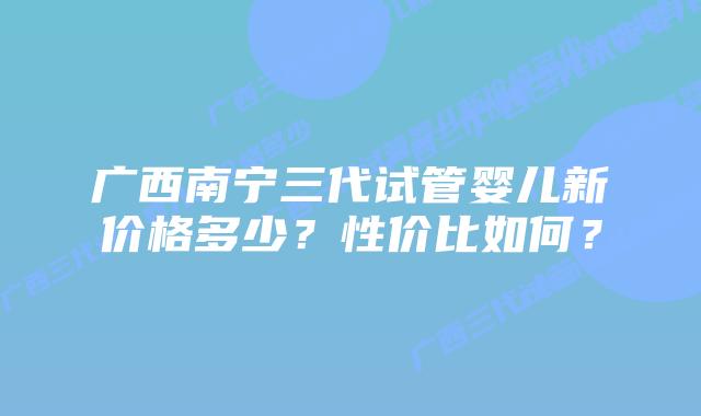 广西南宁三代试管婴儿新价格多少?性价比如何?