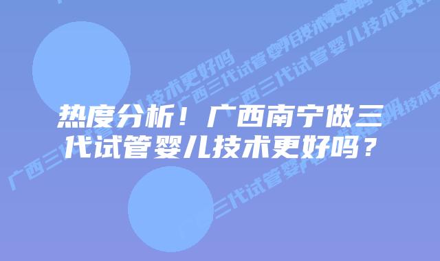 热度分析!广西南宁做三代试管婴儿技术更好吗?